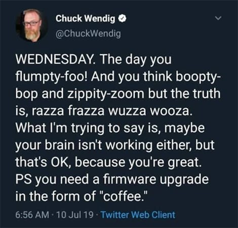 Post from Chuck Wendig: WEDNESDAY. The day you flumpty-foo! And you think boopty-bop and zippity-zoom but the truth is, razza frazza wuzza wooza. What I'm trying to say is, maybe your brain isn't working either, but that's OK, because you're great. PS you need a firmware upgrade in the form of "coffee."