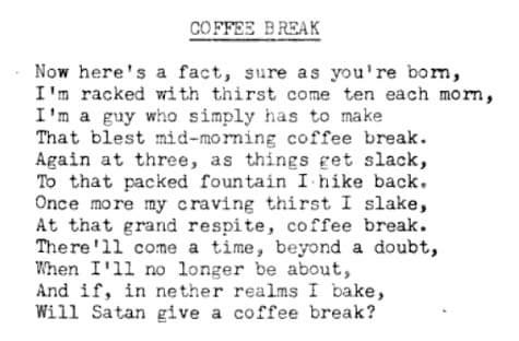 Now here's a fact, sure as you're born, / I'm racked with thirst come ten each morn, / I'm a guy who simply has to make / That blest mid-morning coffee break. / Again at three, as things get slack, / To that packed fountain I hike back. / Once more my craving thirst I slake, / At that grand respite, coffee break. / There'll come a time, beyond a doubt, / When I'll no longer be about, / And if, in nether realms I bake, / Will Satan give a coffee break?