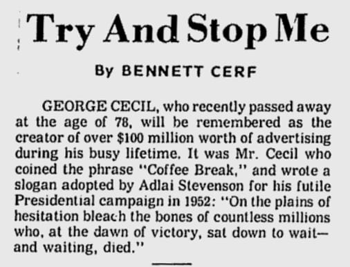 Newspaper obituary: GEORGE CECIL, who recently passed away at the age of 78, will be remembered as the creator of over $100 million worth of advertising during his busy lifetime. It was Mr. Cecil who coined the phrase "Coffee Break," and wrote a slogan adopted by Adlai Stevenson for his futile Presidential campaign in 1952: "On the plains of hesitation bleach the bones of countless millions who, at the dawn of victory, sat down to wait--and waiting, died."