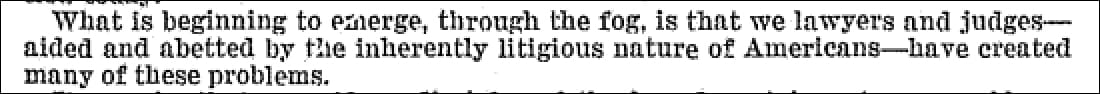 "What is beginning to emerge, through the fog, is that we lawyers and judges--aided and abetted by the inherently litigious nature of Americans--have created many of these problems."